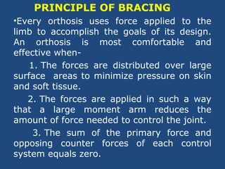 PRINCIPLE OF BRACING
•Every orthosis uses force applied to the
limb to accomplish the goals of its design.
An orthosis is most comfortable and
effective when-
1. The forces are distributed over large
surface areas to minimize pressure on skin
and soft tissue.
2. The forces are applied in such a way
that a large moment arm reduces the
amount of force needed to control the joint.
3. The sum of the primary force and
opposing counter forces of each control
system equals zero.
 