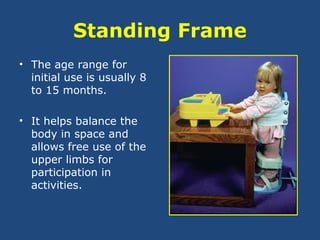 Standing Frame
• The age range for
initial use is usually 8
to 15 months.
• It helps balance the
body in space and
allows free use of the
upper limbs for
participation in
activities.
 