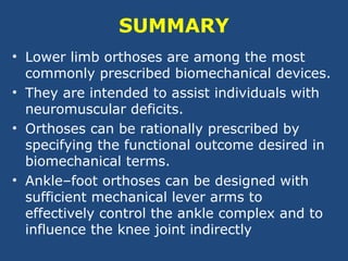 SUMMARY
• Lower limb orthoses are among the most
commonly prescribed biomechanical devices.
• They are intended to assist individuals with
neuromuscular deficits.
• Orthoses can be rationally prescribed by
specifying the functional outcome desired in
biomechanical terms.
• Ankle–foot orthoses can be designed with
sufficient mechanical lever arms to
effectively control the ankle complex and to
influence the knee joint indirectly
 