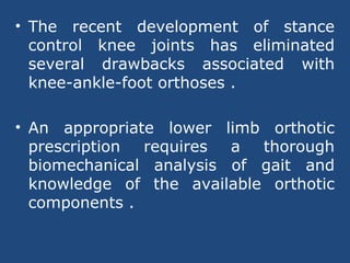 • The recent development of stance
control knee joints has eliminated
several drawbacks associated with
knee-ankle-foot orthoses .
• An appropriate lower limb orthotic
prescription requires a thorough
biomechanical analysis of gait and
knowledge of the available orthotic
components .
 