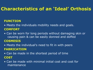 Characteristics of an ‘Ideal’ Orthosis
FUNCTION
• Meets the individuals mobility needs and goals.
COMFORT
• Can be worn for long periods without damaging skin or
causing pain & can be easily donned and doffed
COSMESIS
• Meets the individual's need to fit in with peers
FABRICATION
• Can be made in the shortest period of time
COST
• Can be made with minimal initial cost and cost for
maintenance
 