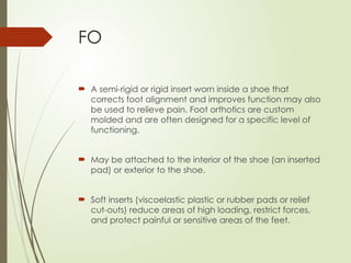 FO
 A semi-rigid or rigid insert worn inside a shoe that
corrects foot alignment and improves function may also
be used to relieve pain. Foot orthotics are custom
molded and are often designed for a specific level of
functioning.
 May be attached to the interior of the shoe (an inserted
pad) or exterior to the shoe.
 Soft inserts (viscoelastic plastic or rubber pads or relief
cut-outs) reduce areas of high loading, restrict forces,
and protect painful or sensitive areas of the feet.
 