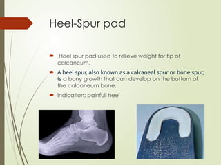 Heel-Spur pad
 Heel spur pad used to relieve weight for tip of
calcaneum.
 A heel spur, also known as a calcaneal spur or bone spur,
is a bony growth that can develop on the bottom of
the calcaneum bone.
 Indication: painfull heel
 