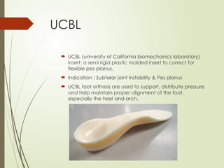 UCBL
 UCBL (university of California biomechanics laboratory)
insert: a semi rigid plastic molded insert to correct for
flexible pes planus.
 Indication : Subtalar joint instability & Pes planus
 UCBL foot orthosis are used to support, distribute pressure
and help maintain proper alignment of the foot,
especially the heel and arch.
 