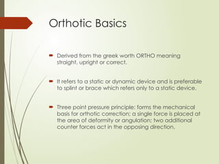 Orthotic Basics
 Derived from the greek worth ORTHO meaning
straight, upright or correct.
 It refers to a static or dynamic device and is preferable
to splint or brace which refers only to a static device.
 Three point pressure principle: forms the mechanical
basis for orthotic correction; a single force is placed at
the area of deformity or angulation; two additional
counter forces act in the opposing direction.
 