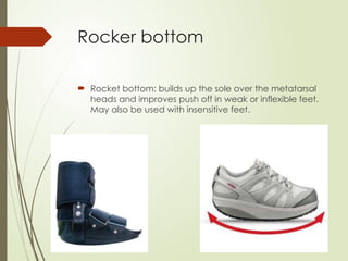 Rocker bottom
 Rocket bottom: builds up the sole over the metatarsal
heads and improves push off in weak or inflexible feet.
May also be used with insensitive feet.
 