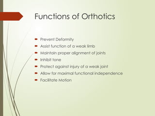 Functions of Orthotics
 Prevent Deformity
 Assist function of a weak limb
 Maintain proper alignment of joints
 Inhibit tone
 Protect against injury of a weak joint
 Allow for maximal functional independence
 Facilitate Motion
 