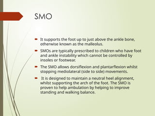 SMO
 It supports the foot up to just above the ankle bone,
otherwise known as the malleolus.
 SMOs are typically prescribed to children who have foot
and ankle instability which cannot be controlled by
insoles or footwear.
 The SMO allows dorsiflexion and plantarflexion whilst
stopping mediolateral (side to side) movements.
 It is designed to maintain a neutral heel alignment,
whilst supporting the arch of the foot. The SMO is
proven to help ambulation by helping to improve
standing and walking balance.
 