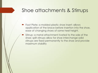 Shoe attachments & Stirrups
 Foot Plate: a molded plastic shoe insert; allows
application of the brace before insertion into the shoe,
ease of changing shoes of same heel height.
 Stirrup: a metal attachment riveted to the sole of the
shoe; split stirrups allow for shoe interchange solid
stirrups are fixed permanently to the shoe and provide
maximum stability
 