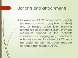 Uprights and attachments
Conventional AFOs have metal uprights
(aluminum, carbon graphite or steel)
and a hinged ankle joint allowing
plantarflexion and dorsiflexion. Provides
maximum support if the patients
condition is changing (e.g. peripheral
edema), conventional metal AFOs may
be easier to alter to accommodate
changes than molded AFOs.
 
