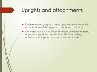 Uprights and attachments
 Double metal uprights extend upwards from the ankle
on both sides of the leg and attach to a calf band.
 Conventional AFO, calf band (metal with leather lining
or plastic); provides proximal stabilization on leg;
anterior opening and buckle or velcro closure.
 