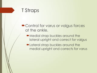 T Straps
Control for varus or valgus forces
at the ankle.
Medial strap buckles around the
lateral upright and correct for valgus
Lateral strap buckles around the
medial upright and corrects for varus
 