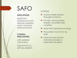 SAFO ACTIONS
 Control ankle position
throughout stance
 Provide stance phase
Stability via ankle-knee
coupling
 Assist limb clearance in swing
 Pre-position foot for IC by
heel
 Distal trim line behind
metatarsal heads or
extended toe-plate
INDICATIONS
Significant
hypertonicity with
seriously impaired
motor control at
ankle and knee.
CONTRA-
INDICATIONS
LMN paralysis
( flaccidity)
Hypotonicity as
primary problem
 
