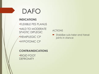 DAFO
ACTIONS
 Stabilize sub-talar and tarsal
joints in stance
INDICATIONS
•FLEXIBLE PES PLANUS
•MILD TO MODERATE
SPASTIC DIPLEGIC
•HEMIPLEGIC CP
•HYPOTONIC CP
CONTRAINDICATIONS
•RIGID FOOT
DEFROMITY
 