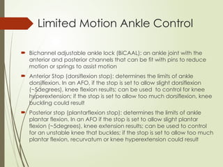 Limited Motion Ankle Control
 Bichannel adjustable ankle lock (BiCAAL): an ankle joint with the
anterior and posterior channels that can be fit with pins to reduce
motion or springs to assist motion
 Anterior Stop (dorsiflexion stop): determines the limits of ankle
dorsiflexion. In an AFO, if the stop is set to allow slight dorsiflexion
(~5degrees), knee flexion results; can be used to control for knee
hyperextension; if the stop is set to allow too much dorsiflexion, knee
buckling could result
 Posterior stop (plantarflexion stop): determines the limits of ankle
plantar flexion. In an AFO if the stop is set to allow slight plantar
flexion (~5degrees), knee extension results; can be used to control
for an unstable knee that buckles; if the stop is set to allow too much
plantar flexion, recurvatum or knee hyperextension could result
 