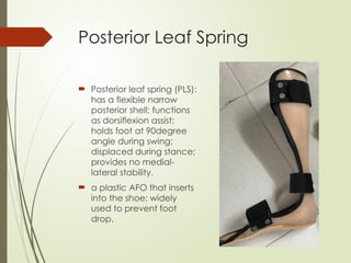 Posterior Leaf Spring
 Posterior leaf spring (PLS):
has a flexible narrow
posterior shell; functions
as dorsiflexion assist;
holds foot at 90degree
angle during swing;
displaced during stance;
provides no medial-
lateral stability.
 a plastic AFO that inserts
into the shoe; widely
used to prevent foot
drop.
 