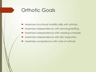 Orthotic Goals
 Maximize functional mobility skills with orthosis
 Maximize independence with donning/doffing
 Maximize independence with wearing schedule
 Maximize independence with skin inspection
 Maximize competence with care of orthosis
 