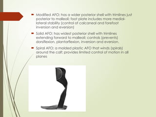 Modified AFO: has a wider posterior shell with trimlines just
posterior to malleoli; foot plate includes more medial-
lateral stability (control of calcaneal and forefoot
inversion and eversion)
 Solid AFO: has widest posterior shell with trimlines
extending forward to malleoli; controls (prevents)
dorsiflexion, plantarflexion, inversion and eversion.
 Spiral AFO: a molded plastic AFO that winds (spirals)
around the calf; provides limited control of motion in all
planes
 