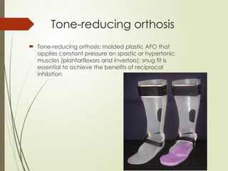 Tone-reducing orthosis
 Tone-reducing orthosis: molded plastic AFO that
applies constant pressure on spastic or hypertonic
muscles (plantarflexors and invertors); snug fit is
essential to achieve the benefits of reciprocal
inhibition
 