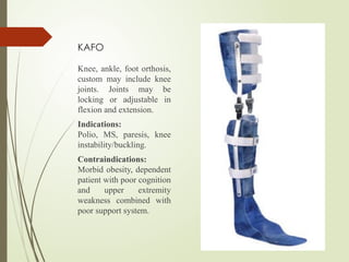 KAFO
Knee, ankle, foot orthosis,
custom may include knee
joints. Joints may be
locking or adjustable in
flexion and extension.
Indications:
Polio, MS, paresis, knee
instability/buckling.
Contraindications:
Morbid obesity, dependent
patient with poor cognition
and upper extremity
weakness combined with
poor support system.
 