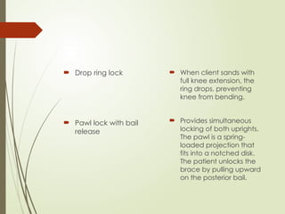  Drop ring lock
 Pawl lock with bail
release
 When client sands with
full knee extension, the
ring drops, preventing
knee from bending.
 Provides simultaneous
locking of both uprights.
The pawl is a spring-
loaded projection that
fits into a notched disk.
The patient unlocks the
brace by pulling upward
on the posterior bail.
 