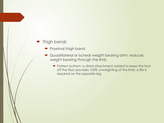  Thigh bands
 Proximal thigh band
 Quadrilateral or ischeal weight bearing brim: reduces
weight bearing through the limb
 Pattern bottom: a distal attachment added to keep the foot
off the floor provides 100% unweighting of the limb; a life is
required on the opposite leg.
 
