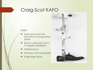 Craig-Scot KAFO
PARTS
 Shoe reinforced with
transverse an longitudinal
plates
 BiCAAL ankle joints set in
10 degree dorsiflexion
 Pretibial band
 Pawl lock with bail release
 Single thigh band
 