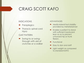 CRAIG SCOTT KAFO
INDICATIONS
 Paraplegics
 Thoracic spinal cord
injury
GAIT PATTERN
 Swing-to or swing-
through with aid of
crutches or a walker
ADVANTAGES
 Medio-lateral foot stability
provided by metatarsal bar
 Enable a patient to stand
with sufficient backward
lean so as to prevent
untoward hip or trunk
flexion.
 Functional
 Easy to don and doff
 Light weight as compared
to standard KAFO
 