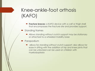 Knee-ankle-foot orthosis
(KAFO)
 Fracture braces: a KAFO device with a calf or thigh shell
that encompasses the fracture site and provides support.
 Standing frames
 Allows standing without crutch support may be stationary
or attached to a wheeled mobility base
 Parapodium
 allows for standing without crutch support; also allows for
ease in sitting with the addition of hip and knee joints that
can be unlocked can be used on children with
myelodysplasia
 