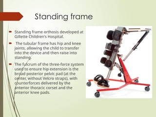 Standing frame
 Standing frame orthosis developed at
Gillette Children's Hospital.
 The tubular frame has hip and knee
joints, allowing the child to transfer
into the device and then raise into
standing.
 The fulcrum of the three-force system
used to ensure hip extension is the
broad posterior pelvic pad (at the
center, without Velcro straps), with
counterforces delivered by the
anterior thoracic corset and the
anterior knee pads.
 
