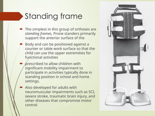 Standing frame
 The simplest in this group of orthoses are
standing frames, Prone standers primarily
support the anterior surface of the
 Body and can be positioned against a
counter or table work surface so that the
child can use the upper extremities for
functional activities
 prescribed to allow children with
significant mobility impairment to
participate in activities typically done in
standing position in school and home
settings.
 Also developed for adults with
neuromuscular impairments such as SCI,
severe stroke, traumatic brain injury, and
other diseases that compromise motor
control
 