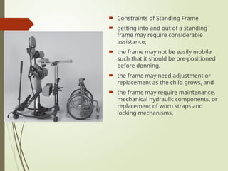  Constraints of Standing Frame
 getting into and out of a standing
frame may require considerable
assistance;
 the frame may not be easily mobile
such that it should be pre-positioned
before donning,
 the frame may need adjustment or
replacement as the child grows, and
 the frame may require maintenance,
mechanical hydraulic components, or
replacement of worn straps and
locking mechanisms.
 