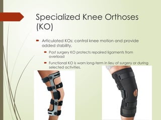 Specialized Knee Orthoses
(KO)
 Articulated KOs: control knee motion and provide
added stability.
 Post surgery KO protects repaired ligaments from
overload
 Functional KO is worn long-term in lieu of surgery or during
selected activities.
 