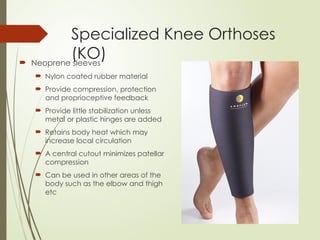 Specialized Knee Orthoses
(KO)
 Neoprene sleeves
 Nylon coated rubber material
 Provide compression, protection
and proprioceptive feedback
 Provide little stabilization unless
metal or plastic hinges are added
 Retains body heat which may
increase local circulation
 A central cutout minimizes patellar
compression
 Can be used in other areas of the
body such as the elbow and thigh
etc
 