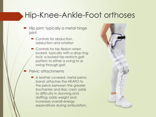 Hip-Knee-Ankle-Foot orthoses
 Hip joint: typically a metal hinge
joint
 Controls for abduction,
adduction and rotation
 Controls for hip flexion when
locked, typically with a drop ring
lock; a locked hip restricts gait
pattern to either a swing to or
swing through gait
 Pelvic attachments
 A leather covered, metal pelvic
band; attaches the HKAFO to
the pelvis between the greater
trochanter and iliac crest; adds
to difficulty in donning and
doffing; adds weight and
increases overall energy
expenditure during ambulation.
 