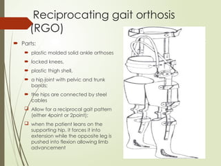 Reciprocating gait orthosis
(RGO)
 Parts:
 plastic molded solid ankle orthoses
 locked knees,
 plastic thigh shell,
 a hip joint with pelvic and trunk
bands;
 the hips are connected by steel
cables
 Allow for a reciprocal gait pattern
(either 4point or 2point);
 when the patient leans on the
supporting hip, it forces it into
extension while the opposite leg is
pushed into flexion allowing limb
advancement
 