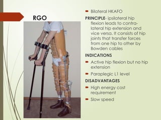 RGO
 Bilateral HKAFO
PRINCIPLE- ipsilateral hip
flexion leads to contra-
lateral hip extension and
vice versa. It consists of hip
joints that transfer forces
from one hip to other by
Bowden cables
INDICATIONS
 Active hip flexion but no hip
extension
 Paraplegic L1 level
DISADVANTAGES
 High energy cost
requirement
 Slow speed
 
