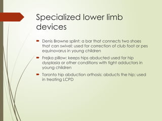 Specialized lower limb
devices
 Denis Browne splint: a bar that connects two shoes
that can swivel; used for correction of club foot or pes
equinovarus in young children
 Frejka pillow: keeps hips abducted used for hip
dysplasia or other conditions with tight adductors in
young children
 Toronto hip abduction orthosis: abducts the hip; used
in treating LCPD
 