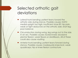 Selected orthotic gait
deviations
 Lateral trunk bending: patient leans toward the
orthotic side during stance. Possible causes: KAFO
medial upright too high; insufficient shoe lift; hip pain,
weak or tight abductors on the orthotic side; short leg;
poor balance
 Circumduction during swing, leg swings out to the side
in an arc. Possible causes: locked knee; excessive
plantar flexion; weak flexors or dorsiflexors. All of these
could also cause vaulting
 Anterior trunk bending: patient leans forward during
stance. Possible causes: inadequate knee lock; weak
quadriceps; hip or knee flexion contracture
 