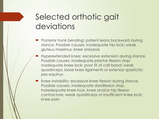Selected orthotic gait
deviations
 Posterior trunk bending: patient leans backward during
stance. Possible causes: inadequate hip lock; weak
gluteus maximus; knee ankylosis
 Hyperextended knee: excessive extension during stance.
Possible causes: inadequate plantar flexion stop;
inadequate knee lock; poor fit of calf band; weak
quadriceps; loose knee ligaments or extensor spasticity;
pes equinus
 Knee instability: excessive knee flexion during stance.
Possible causes: inadequate dorsiflexion stop,
indadequate knee lock, knee and/or hip flexion
contracture; weak quadriceps or insufficient knee lock;
knee pain
 