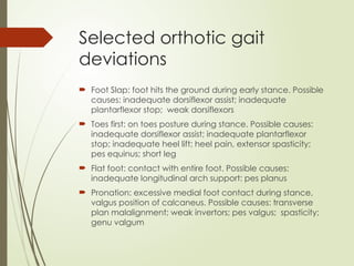 Selected orthotic gait
deviations
 Foot Slap: foot hits the ground during early stance. Possible
causes: inadequate dorsiflexor assist; inadequate
plantarflexor stop; weak dorsiflexors
 Toes first: on toes posture during stance. Possible causes:
inadequate dorsiflexor assist; inadequate plantarflexor
stop; inadequate heel lift; heel pain, extensor spasticity;
pes equinus; short leg
 Flat foot: contact with entire foot. Possible causes:
inadequate longitudinal arch support: pes planus
 Pronation: excessive medial foot contact during stance,
valgus position of calcaneus. Possible causes: transverse
plan malalignment; weak invertors; pes valgus; spasticity;
genu valgum
 