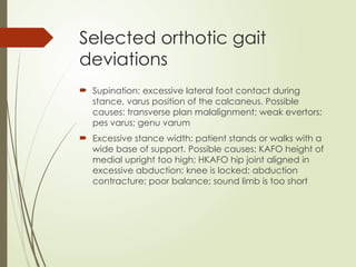 Selected orthotic gait
deviations
 Supination: excessive lateral foot contact during
stance, varus position of the calcaneus. Possible
causes: transverse plan malalignment; weak evertors;
pes varus; genu varum
 Excessive stance width: patient stands or walks with a
wide base of support. Possible causes: KAFO height of
medial upright too high; HKAFO hip joint aligned in
excessive abduction; knee is locked; abduction
contracture; poor balance; sound limb is too short
 