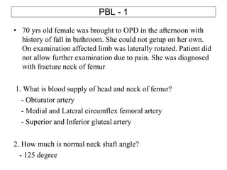 PBL - 1
• 70 yrs old female was brought to OPD in the afternoon with
history of fall in bathroom. She could not getup on her own.
On examination affected limb was laterally rotated. Patient did
not allow further examination due to pain. She was diagnosed
with fracture neck of femur
1. What is blood supply of head and neck of femur?
- Obturator artery
- Medial and Lateral circumflex femoral artery
- Superior and Inferior gluteal artery
2. How much is normal neck shaft angle?
- 125 degree
 