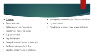  Causes:
 Psoas abscess
 Pelvic aneurysm / neoplasm
 Fracture of pelvis or femur
 Hip dislocation
 Inguinal hernia
 Complication of spinal anesthesia
 Prolapse intervertebral disc
 Lumbar spondylosis or stenosis
 Neuropathy secondary to diabetes mallitus
 Hysterectomy
 Penetrating wounds over lower abdomen
 
