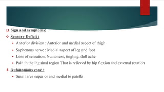  Sign and symptoms:
 Sensory Deficit :
 Anterior division : Anterior and medial aspect of thigh
 Saphenous nerve : Medial aspect of leg and foot
 Loss of sensation, Numbness, tingling, dull ache
 Pain in the inguinal region That is relieved by hip flexion and external rotation
 Autonomous zone :
 Small area superior and medial to patella
 