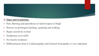  Signs and Symptoms:
 Pain, Burning and paresthesia on lateral aspect of thigh
 Worsen on prolonged standing, squatting and walking
 Hyper sensitivity to heat
 Tenderness over ASIS
 No muscle weakness
 Differentiation from L3 radiculopathy and Femoral Neuropathy is very important
 