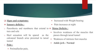  Signs and symptoms:
 Sensory deficits :
o Paresthesia and numbness that extend to
toes and sole
o Heel sensation will be spared as the
calcaneal branch arise proximal to tarsal
tunnel
o Pain :
 Perimalleolar pain,
 Increased with Weight bearing
 Pain increases at night
 Motor Deficits :
 Involves weakness of the muscles that
passes through tarsal tunnel
 Weakness of intrinsic foot muscles
 Ankle jerk - Normal
 