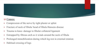  Causes:
 Compression of the nerve by tight plaster or splint
 Fracture of neck of fibula/ head of fibula Hansens disease
 Trauma to knee- damage to fibular collateral ligament
 Entrapped by fibrous arch as it winds around the neck of fibula
 Prolonged immobilization during which leg rest in external rotation
 Habitual crossing of legs
 