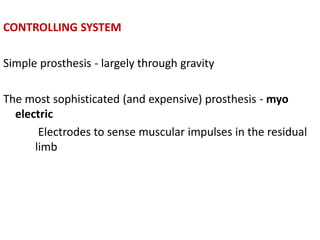 CONTROLLING SYSTEM
Simple prosthesis - largely through gravity
The most sophisticated (and expensive) prosthesis - myo
electric
Electrodes to sense muscular impulses in the residual
limb
 