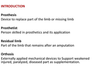 INTRODUCTION
Prosthesis
Device to replace part of the limb or missing limb
Prosthetist
Person skilled in prosthetics and its application
Residual limb
Part of the limb that remains after an amputation
Orthosis
Externally applied mechanical devices to Support weakened
injured, paralyzed, diseased part as supplementation.
 